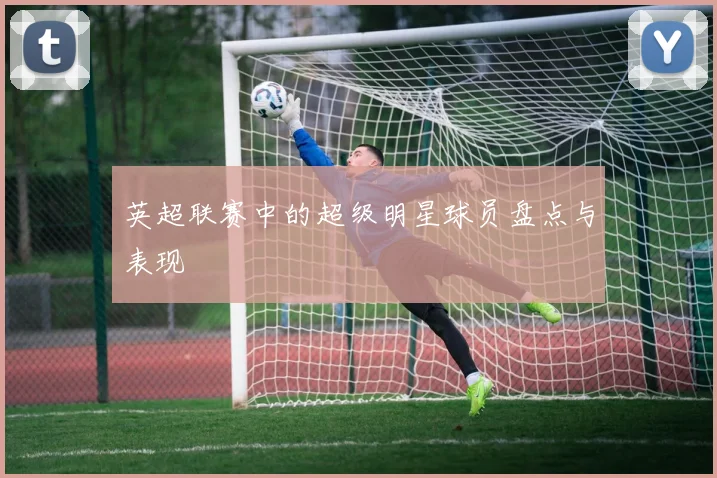 英超联赛中的超级明星球员盘点与表现