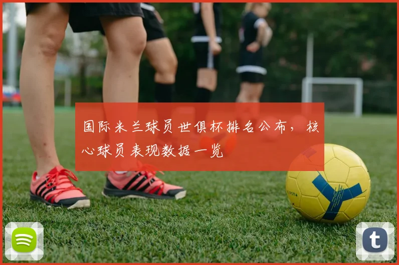 国际米兰球员世俱杯排名公布，核心球员表现数据一览