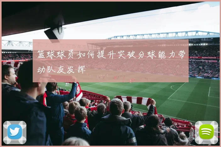 篮球球员如何提升突破分球能力带动队友发挥