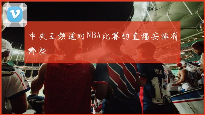 中央五频道对NBA比赛的直播安排有哪些