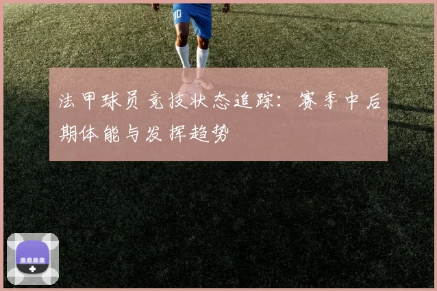 法甲球员竞技状态追踪：赛季中后期体能与发挥趋势