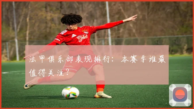 法甲俱乐部表现排行：本赛季谁最值得关注？